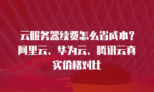 云服务器续费怎么省成本？阿里云、华为云、腾讯云真实价格对比