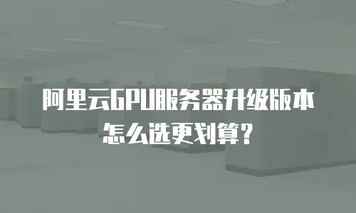 阿里云GPU服务器升级版本怎么选更划算？