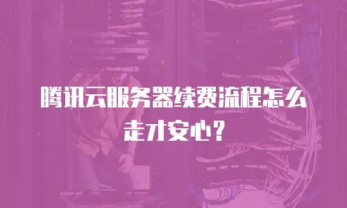 腾讯云服务器续费流程怎么走才安心？