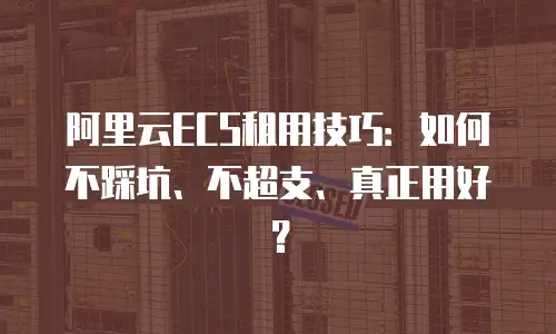 阿里云ECS租用技巧：如何不踩坑、不超支、真正用好？