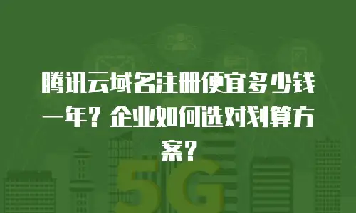 腾讯云域名注册便宜多少钱一年？企业如何选对划算方案？