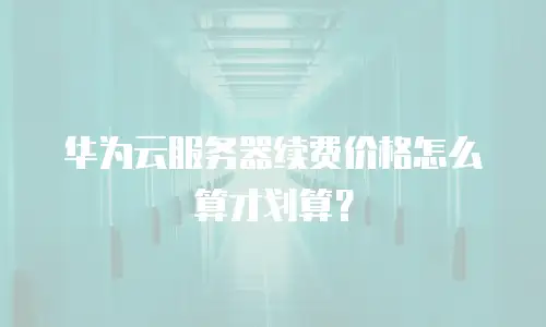 华为云服务器续费价格怎么算才划算？