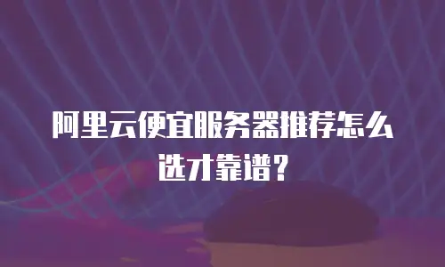 阿里云便宜服务器推荐怎么选才靠谱？