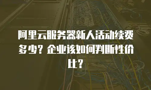 阿里云服务器新人活动续费多少？企业该如何判断性价比？
