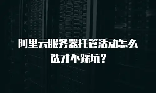 阿里云服务器托管活动怎么选才不踩坑？