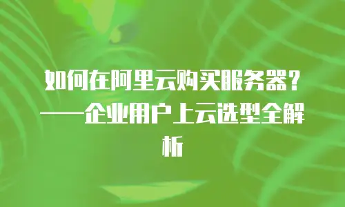 如何在阿里云购买服务器？——企业用户上云选型全解析
