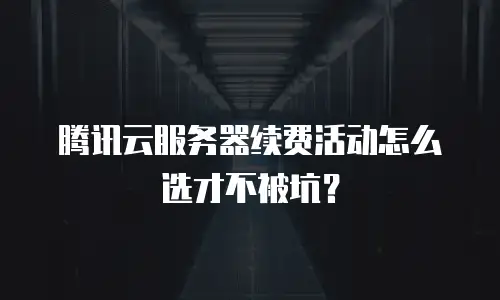 腾讯云服务器续费活动怎么选才不被坑？