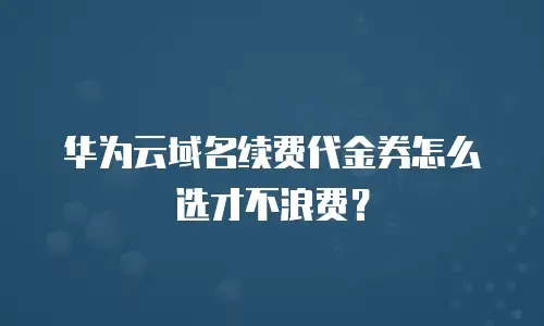 华为云域名续费代金券怎么选才不浪费？