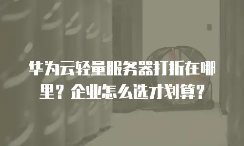 华为云轻量服务器打折在哪里？企业怎么选才划算？