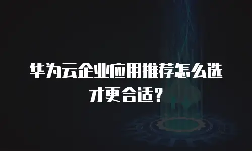 华为云企业应用推荐怎么选才更合适？