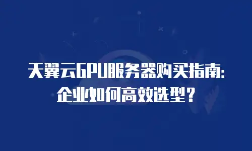 天翼云GPU服务器购买指南：企业如何高效选型？