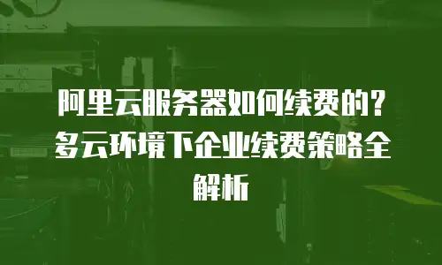 阿里云服务器如何续费的？多云环境下企业续费策略全解析