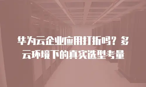华为云企业应用打折吗？多云环境下的真实选型考量