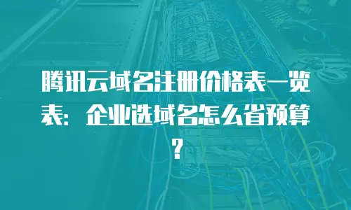腾讯云域名注册价格表一览表：企业选域名怎么省预算？