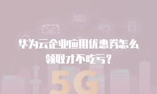 华为云企业应用优惠券怎么领取才不吃亏？