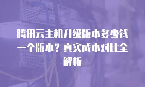 腾讯云主机升级版本多少钱一个版本？真实成本对比全解析