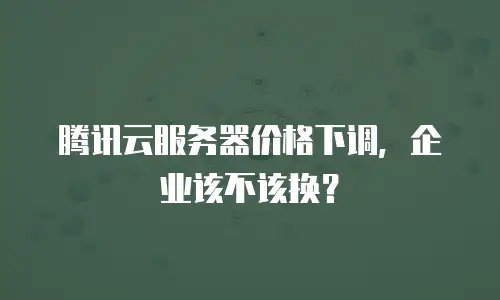 腾讯云服务器价格下调，企业该不该换？