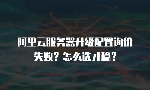 阿里云服务器升级配置询价失败？怎么选才稳？