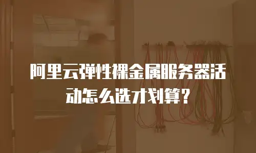 阿里云弹性裸金属服务器活动怎么选才划算？