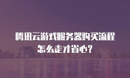 腾讯云游戏服务器购买流程怎么走才省心？
