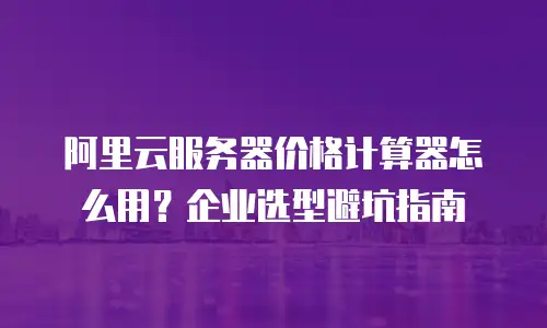 阿里云服务器价格计算器怎么用？企业选型避坑指南