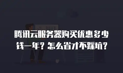腾讯云服务器购买优惠多少钱一年？怎么省才不踩坑？