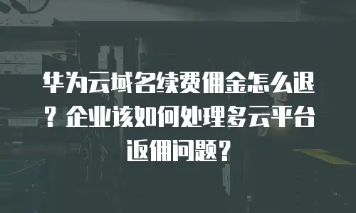 华为云域名续费佣金怎么退？企业该如何处理多云平台返佣问题？