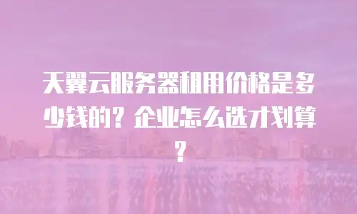 天翼云服务器租用价格是多少钱的？企业怎么选才划算？