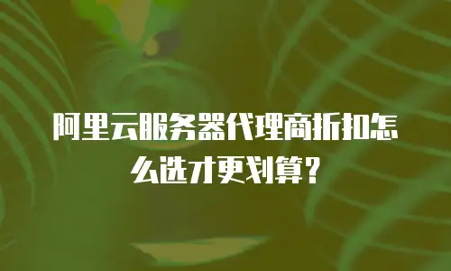 阿里云服务器代理商折扣怎么选才更划算？