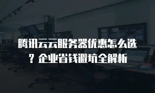 腾讯云云服务器优惠怎么选？企业省钱避坑全解析