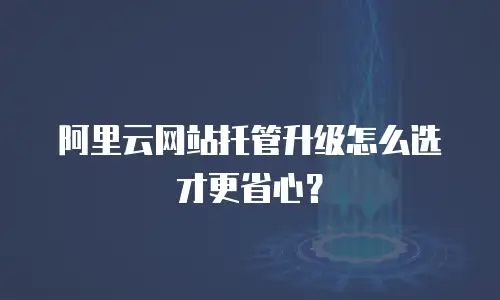 阿里云网站托管升级怎么选才更省心？