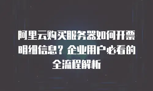 阿里云购买服务器如何开票明细信息？企业用户必看的全流程解析