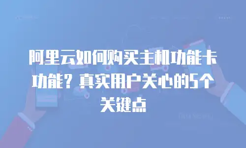 阿里云如何购买主机功能卡功能？真实用户关心的5个关键点