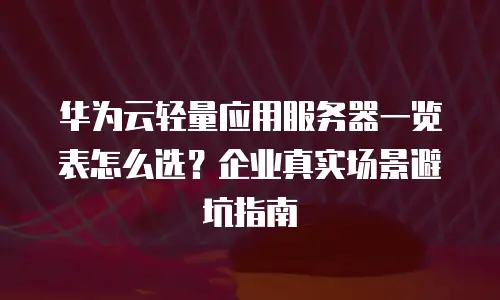 华为云轻量应用服务器一览表怎么选？企业真实场景避坑指南