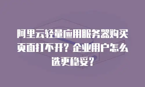 阿里云轻量应用服务器购买页面打不开？企业用户怎么选更稳妥？