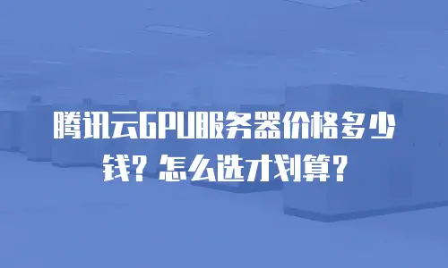 腾讯云GPU服务器价格多少钱？怎么选才划算？