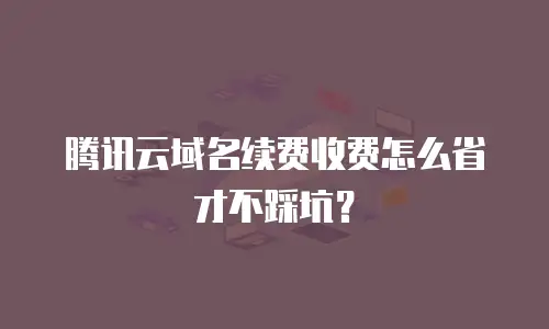 腾讯云域名续费收费怎么省才不踩坑？