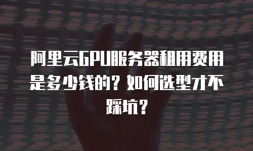 阿里云GPU服务器租用费用是多少钱的？如何选型才不踩坑？