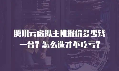 腾讯云虚拟主机报价多少钱一台？怎么选才不吃亏？