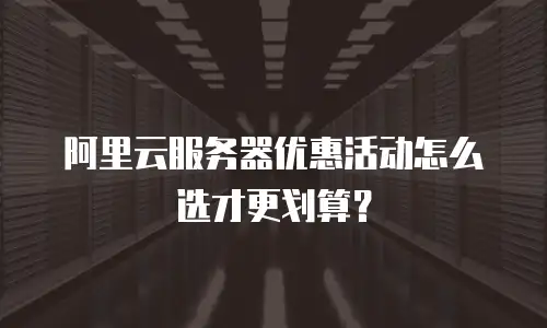 阿里云服务器优惠活动怎么选才更划算？