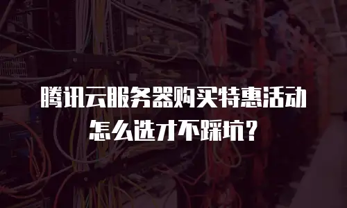 腾讯云服务器购买特惠活动怎么选才不踩坑？