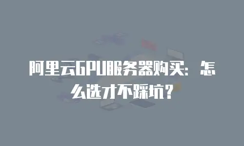阿里云GPU服务器购买：怎么选才不踩坑？