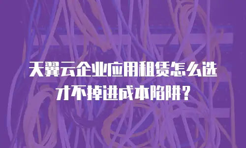 天翼云企业应用租赁怎么选才不掉进成本陷阱？