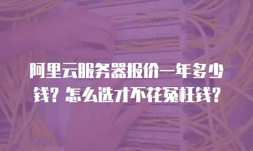 阿里云服务器报价一年多少钱？怎么选才不花冤枉钱？