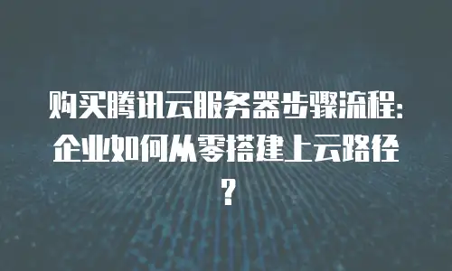 购买腾讯云服务器步骤流程：企业如何从零搭建上云路径？