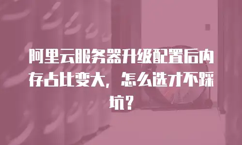 阿里云服务器升级配置后内存占比变大，怎么选才不踩坑？