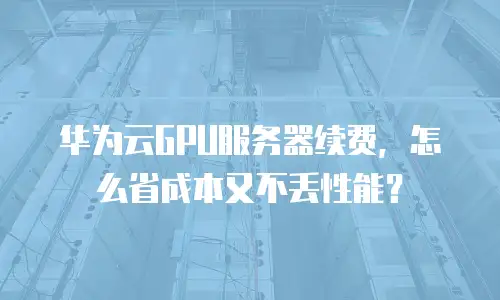 华为云GPU服务器续费，怎么省成本又不丢性能？