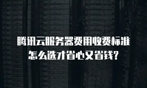 腾讯云服务器费用收费标准怎么选才省心又省钱？