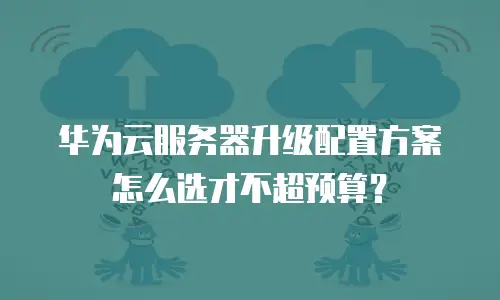 华为云服务器升级配置方案怎么选才不超预算？