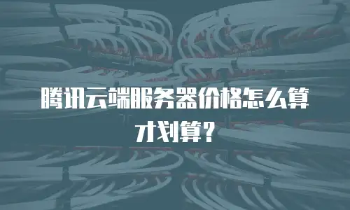 腾讯云端服务器价格怎么算才划算？